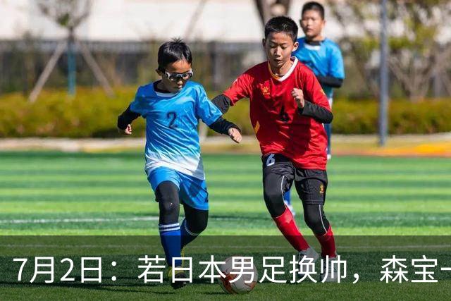 7月2日：若日本男足换帅，森宝一后继任者有这6位人选，谁能助力再次冲击大力神杯